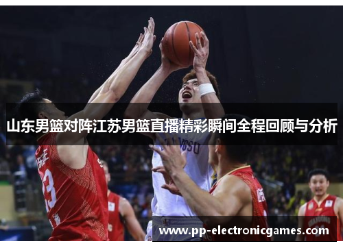 山东男篮对阵江苏男篮直播精彩瞬间全程回顾与分析